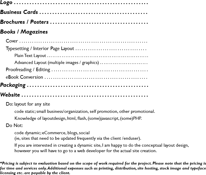 Logo . . . . . . . . . . . . . . . . . . . . . . . . . . . . . . . . . . . . . . . . . . . . . . . . . . . .
Business Cards . . . . . . . . . . . . . . . . . . . . . . . . . . . . . . . . . . . . . . . . . .
Brochures / Posters . . . . . . . . . . . . . . . . . . . . . . . . . . . . . . . . . . . . . .
Books / Magazines
Cover . . . . . . . . . . . . . . . . . . . . . . . . . . . . . . . . . . . . . . . . . . . . . . . . . . . . . . . . . . . . .
Typesetting / Interior Page Layout . . . . . . . . . . . . . . . . . . . . . . . . . . . . . . . . . . Plain Text Layout . . . . . . . . . . . . . . . . . . . . . . . . . . . . . . . . . . . . . . . . . . . . . . . . . . . . . . .
Advanced Layout (multiple images / graphics) . . . . . . . . . . . . . . . . . . . . . . . . . . Proofreading / Editing . . . . . . . . . . . . . . . . . . . . . . . . . . . . . . . . . . . . . . . . . . . . . .
eBook Conversion . . . . . . . . . . . . . . . . . . . . . . . . . . . . . . . . . . . . . . . . . . . . . . . . . Packaging . . . . . . . . . . . . . . . . . . . . . . . . . . . . . . . . . . . . . . . . . . . . . . .
Website . . . . . . . . . . . . . . . . . . . . . . . . . . . . . . . . . . . . . . . . . . . . . . . . .
Do: layout for any site
code static; small business/organization, self promotion, other promotional.
Knowledge of layoutdesign, html, flash, (some)javascript, (some)PHP.
Do Not: code dynamic; eCommerce, blogs, social  (ie, sites that need to be updated frequently via the client /enduser).
If you are interested in creating a dynamic site, I am happy to do the conceptual layout design,  however you will have to go to a web developer for the actual site creation.
*Pricing is subject to evaluation based on the scope of work required for the project. Please note that the pricing is for time and services only. Additional expenses such as printing, distribution, site hosting, stock image and typeface licensing etc. are payable by the client.